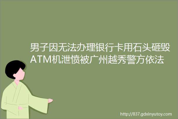 男子因无法办理银行卡用石头砸毁ATM机泄愤被广州越秀警方依法刑拘