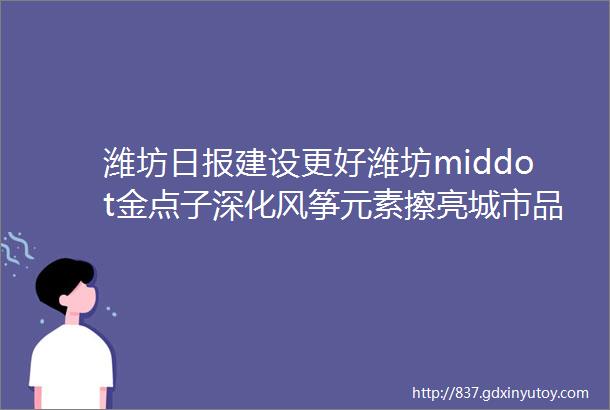 潍坊日报建设更好潍坊middot金点子深化风筝元素擦亮城市品牌